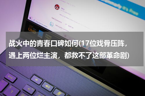 战火中的青春口碑如何(17位戏骨压阵，遇上两位烂主演，都救不了这部革命剧)