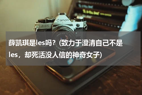 薛凯琪是les吗？(致力于澄清自己不是les，却死活没人信的神奇女子)