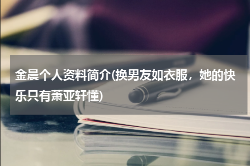 金晨个人资料简介(换男友如衣服，她的快乐只有萧亚轩懂)