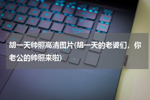 胡一天帅照高清图片(胡一天的老婆们，你老公的帅照来啦)