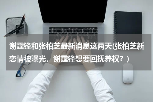 谢霆锋和张柏芝最新消息这两天(张柏芝新恋情被曝光，谢霆锋想要回抚养权？)