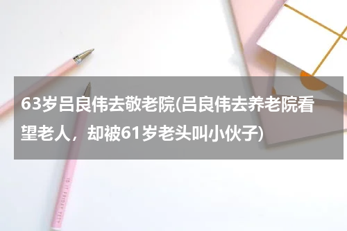 63岁吕良伟去敬老院(吕良伟去养老院看望老人，却被61岁老头叫小伙子)