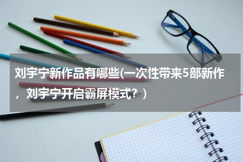刘宇宁新作品有哪些(一次性带来5部新作，刘宇宁开启霸屏模式？)