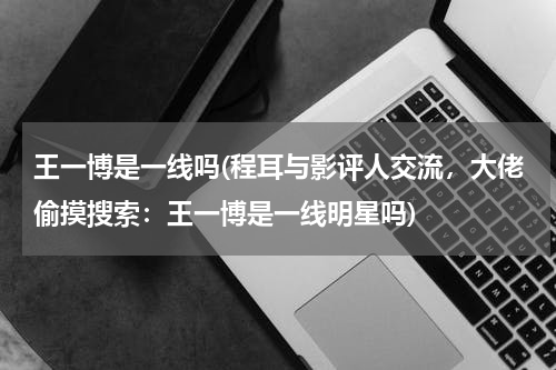 王一博是一线吗(程耳与影评人交流，大佬偷摸搜索：王一博是一线明星吗)