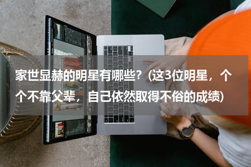 家世显赫的明星有哪些？(这3位明星，个个不靠父辈，自己依然取得不俗的成绩)