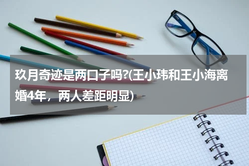玖月奇迹是两口子吗?(王小玮和王小海离婚4年，两人差距明显)