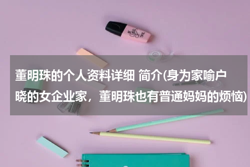 董明珠的个人资料详细 简介(身为家喻户晓的女企业家，董明珠也有普通妈妈的烦恼)