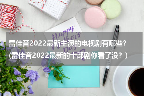 雷佳音2022最新主演的电视剧有哪些？(雷佳音2022最新的十部剧你看了没？)