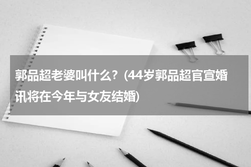 郭品超老婆叫什么？(44岁郭品超官宣婚讯将在今年与女友结婚)
