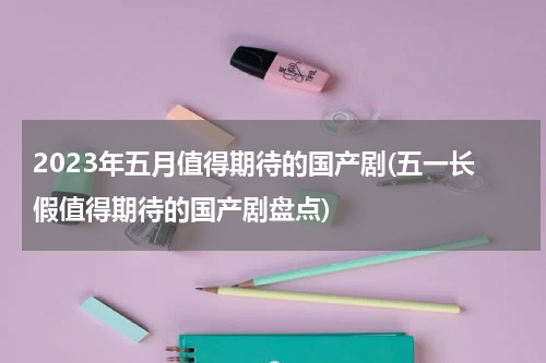 2023年五月值得期待的国产剧(五一长假值得期待的国产剧盘点)