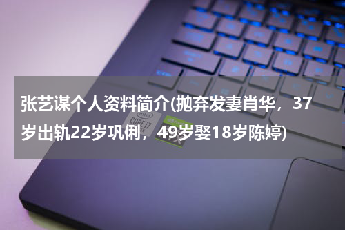 张艺谋个人资料简介(抛弃发妻肖华，37岁出轨22岁巩俐，49岁娶18岁陈婷)