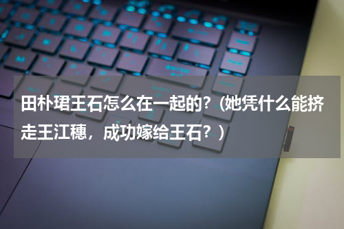 田朴珺王石怎么在一起的？(她凭什么能挤走王江穗，成功嫁给王石？)