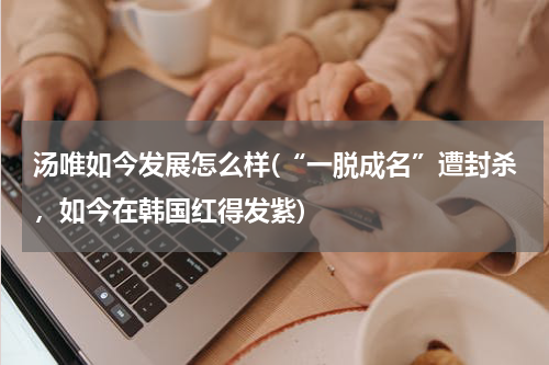 汤唯如今发展怎么样(“一脱成名”遭封杀，如今在韩国红得发紫)