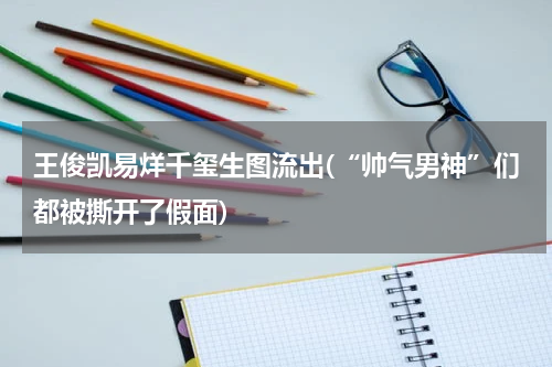 王俊凯易烊千玺生图流出(“帅气男神”们都被撕开了假面)