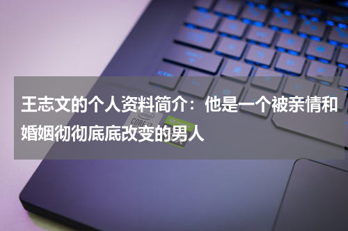 王志文的个人资料简介：他是一个被亲情和婚姻彻彻底底改变的男人
