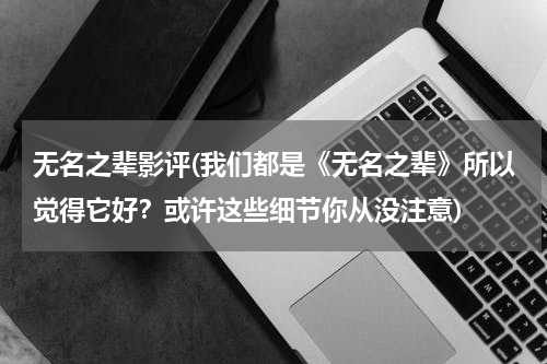 无名之辈影评(我们都是《无名之辈》所以觉得它好？或许这些细节你从没注意)