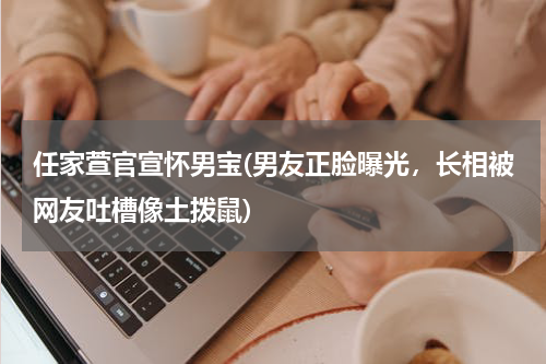 任家萱官宣怀男宝(男友正脸曝光，长相被网友吐槽像土拨鼠)