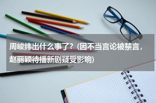 周峻纬出什么事了？(因不当言论被禁言，赵丽颖待播新剧疑受影响)