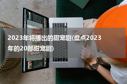 2023年将播出的甜宠剧(盘点2023年的20部甜宠剧)