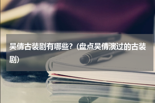 吴倩古装剧有哪些？(盘点吴倩演过的古装剧)