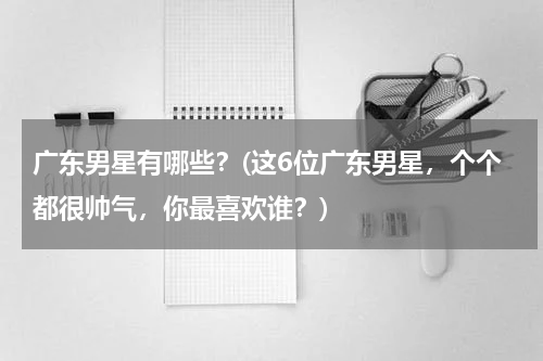 广东男星有哪些？(这6位广东男星，个个都很帅气，你最喜欢谁？)