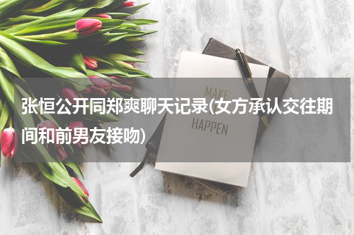 张恒公开同郑爽聊天记录(女方承认交往期间和前男友接吻)