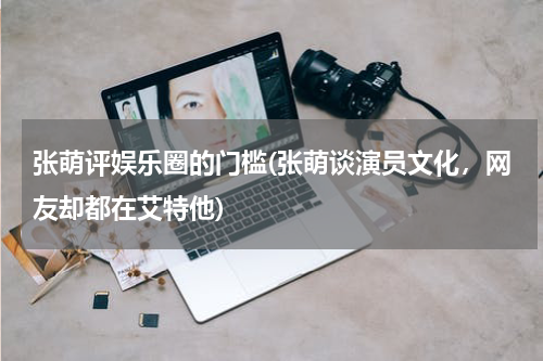 张萌评娱乐圈的门槛(张萌谈演员文化，网友却都在艾特他)