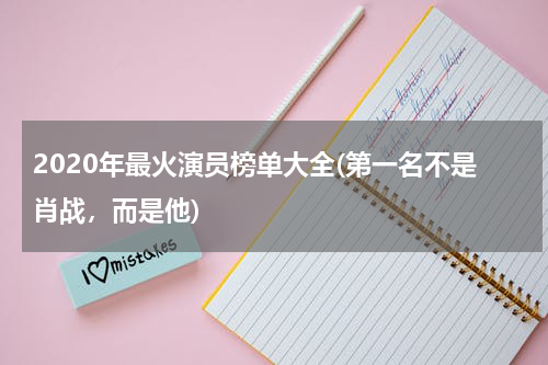 2020年最火演员榜单大全(第一名不是肖战，而是他)