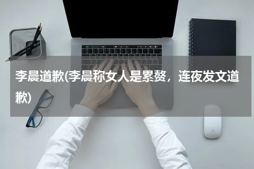 李晨道歉(李晨称女人是累赘，连夜发文道歉)