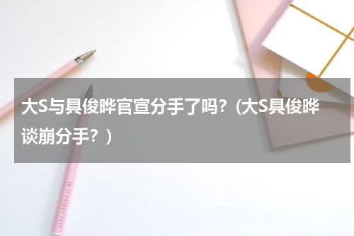 大S与具俊晔官宣分手了吗？(大S具俊晔谈崩分手？)