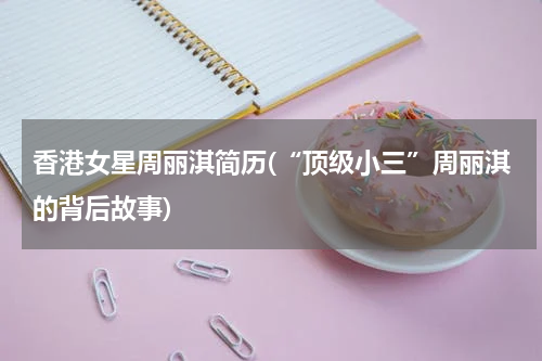 香港女星周丽淇简历(“顶级小三”周丽淇的背后故事)