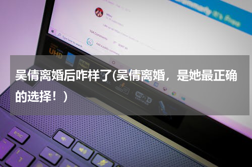 吴倩离婚后咋样了(吴倩离婚，是她最正确的选择！)