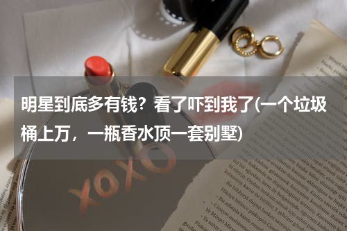 明星到底多有钱？看了吓到我了(一个垃圾桶上万，一瓶香水顶一套别墅)