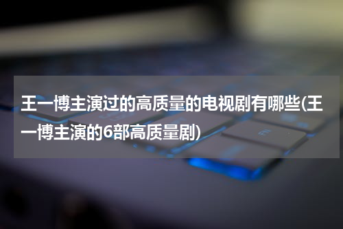 王一博主演过的高质量的电视剧有哪些(王一博主演的6部高质量剧)