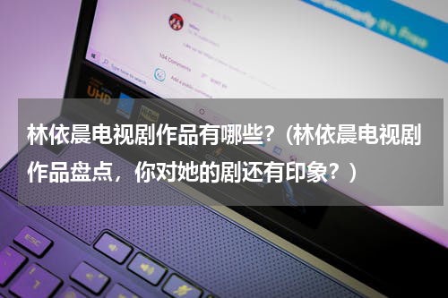 林依晨电视剧作品有哪些？(林依晨电视剧作品盘点，你对她的剧还有印象？)