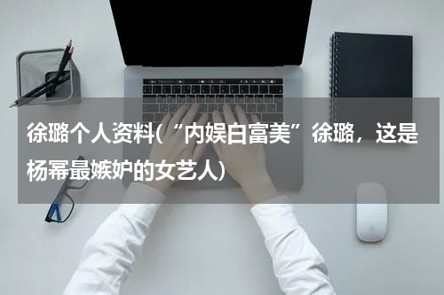 徐璐个人资料(“内娱白富美”徐璐，这是杨幂最嫉妒的女艺人)