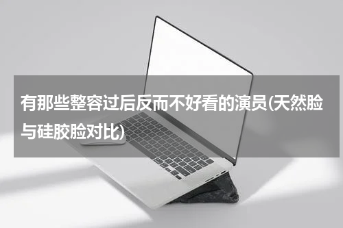 有那些整容过后反而不好看的演员(天然脸与硅胶脸对比)
