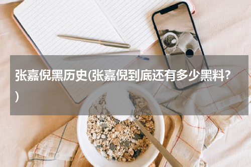 张嘉倪黑历史(张嘉倪到底还有多少黑料？)