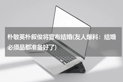朴敏英朴叙俊将宣布结婚(友人爆料：结婚必须品都准备好了)