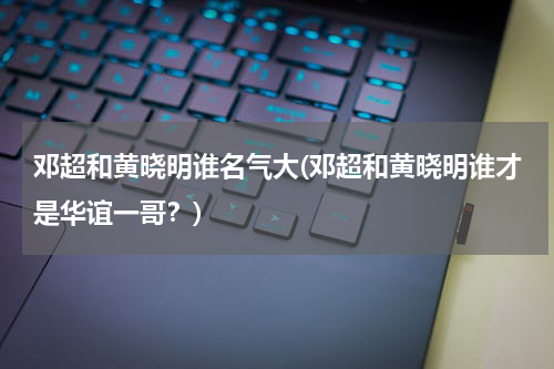 邓超和黄晓明谁名气大(邓超和黄晓明谁才是华谊一哥？)