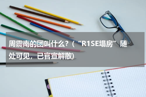 周震南的团叫什么？(“R1SE塌房”随处可见，已官宣解散)