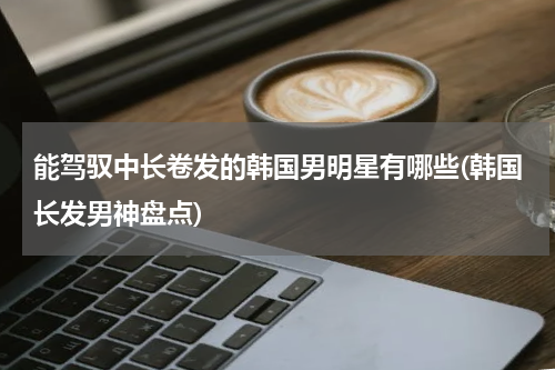 能驾驭中长卷发的韩国男明星有哪些(韩国长发男神盘点)