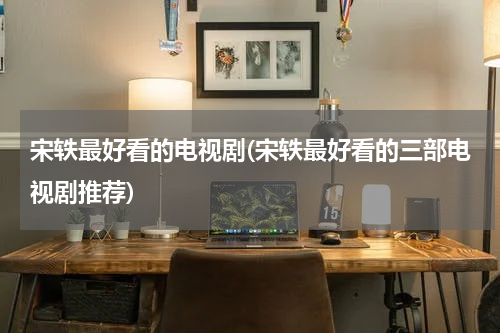 宋轶最好看的电视剧(宋轶最好看的三部电视剧推荐)