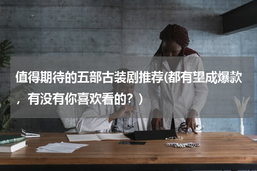 值得期待的五部古装剧推荐(都有望成爆款，有没有你喜欢看的？)