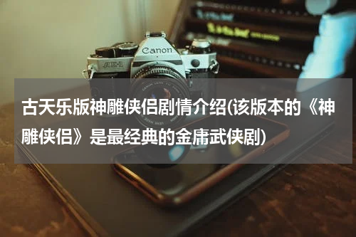 古天乐版神雕侠侣剧情介绍(该版本的《神雕侠侣》是最经典的金庸武侠剧)