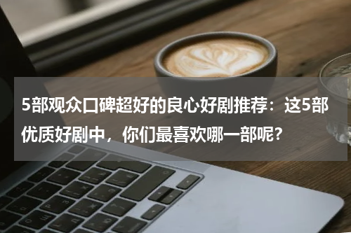 5部观众口碑超好的良心好剧推荐：这5部优质好剧中，你们最喜欢哪一部呢？