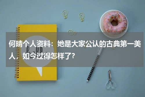 何晴个人资料：她是大家公认的古典第一美人，如今过得怎样了？