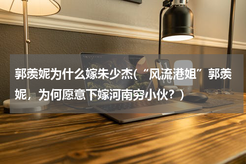 郭羡妮为什么嫁朱少杰(“风流港姐”郭羡妮，为何愿意下嫁河南穷小伙？)