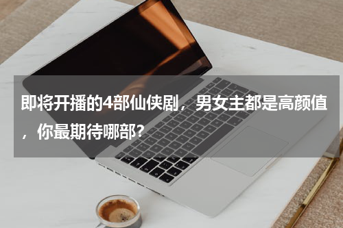 即将开播的4部仙侠剧，男女主都是高颜值，你最期待哪部？