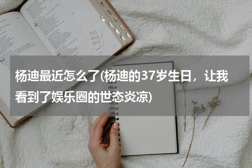 杨迪最近怎么了(杨迪的37岁生日，让我看到了娱乐圈的世态炎凉)